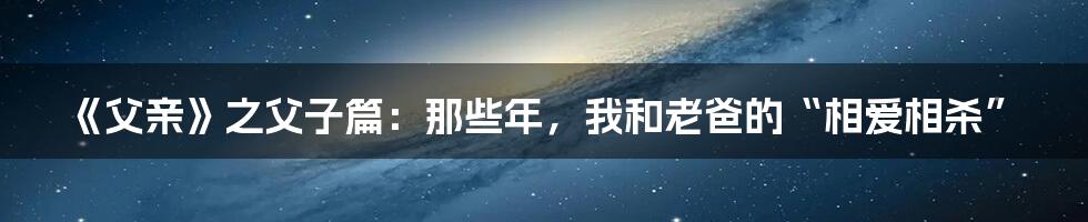 《父亲》之父子篇:那些年,我和老爸的“相爱相杀”
