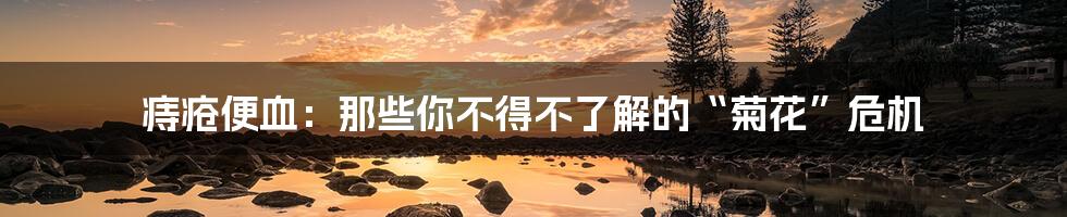 痔疮便血:那些你不得不了解的“菊花”危机