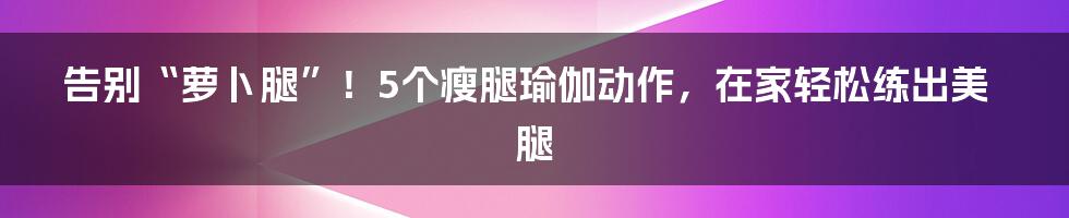 告别“萝卜腿”!5个瘦腿瑜伽动作,在家轻松练出美腿