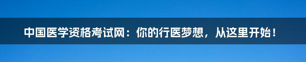 中国医学资格考试网:你的行医梦想,从这里开始!