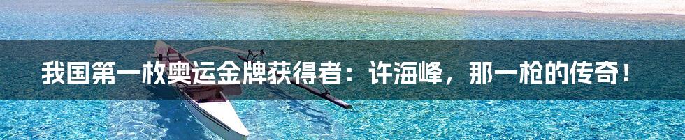 我国第一枚奥运金牌获得者:许海峰,那一枪的传奇!