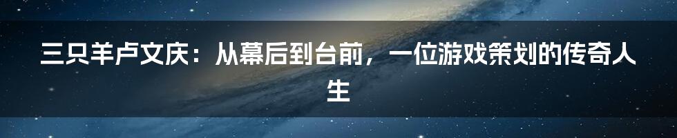 三只羊卢文庆:从幕后到台前,一位游戏策划的传奇人生