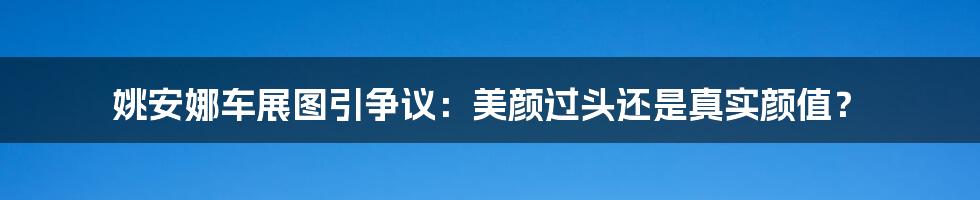 姚安娜车展图引争议:美颜过头还是真实颜值?