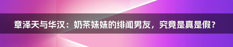 章泽天与华汉:奶茶妹妹的绯闻男友,究竟是真是假?