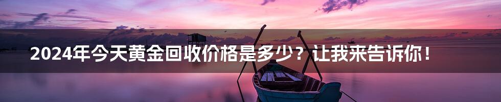 2024年今天黄金回收价格是多少?让我来告诉你!