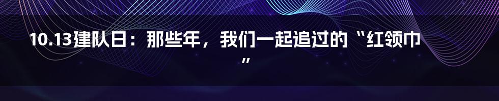 10.13建队日:那些年,我们一起追过的“红领巾”