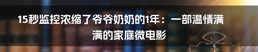 15秒监控浓缩了爷爷奶奶的1年:一部温情满满的家庭微电影