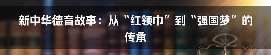 新中华德育故事:从“红领巾”到“强国梦”的传承