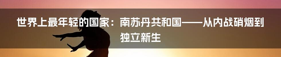 世界上最年轻的国家:南苏丹共和国——从内战硝烟到独立新生