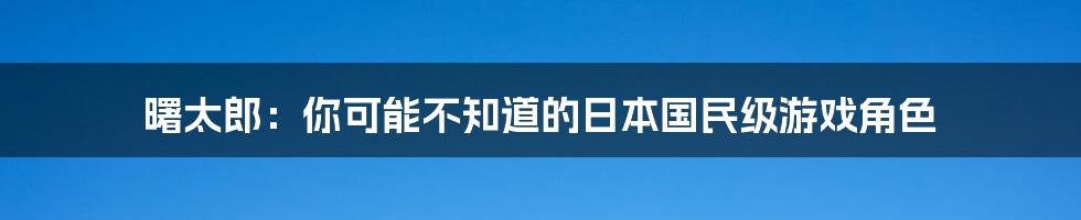 曙太郎:你可能不知道的日本国民级游戏角色