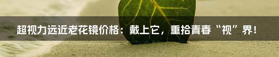 超视力远近老花镜价格:戴上它,重拾青春“视”界!