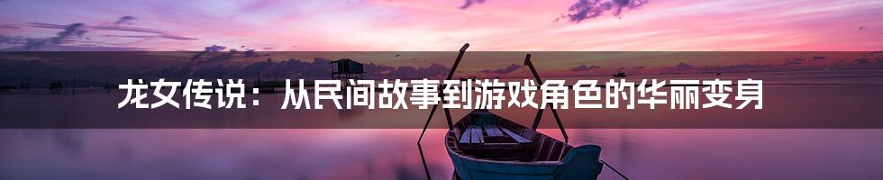 龙女传说:从民间故事到游戏角色的华丽变身