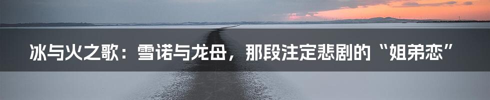 冰与火之歌:雪诺与龙母,那段注定悲剧的“姐弟恋”