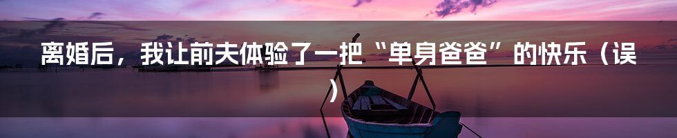 离婚后,我让前夫体验了一把“单身爸爸”的快乐(误)