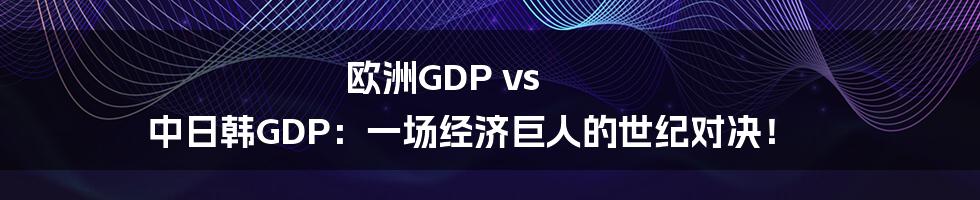 欧洲GDP vs 中日韩GDP:一场经济巨人的世纪对决!