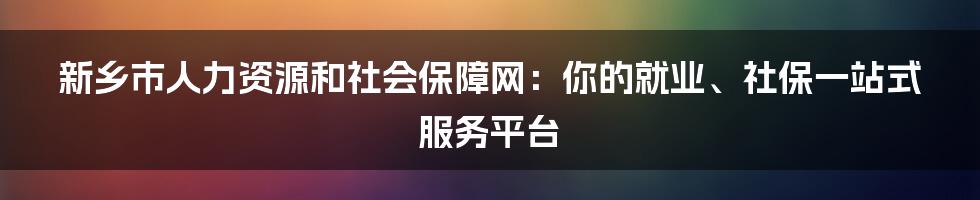 新乡市人力资源和社会保障网:你的就业、社保一站式服务平台
