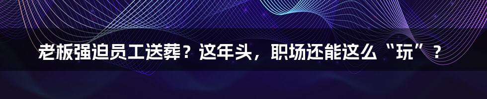 老板强迫员工送葬?这年头,职场还能这么“玩”?