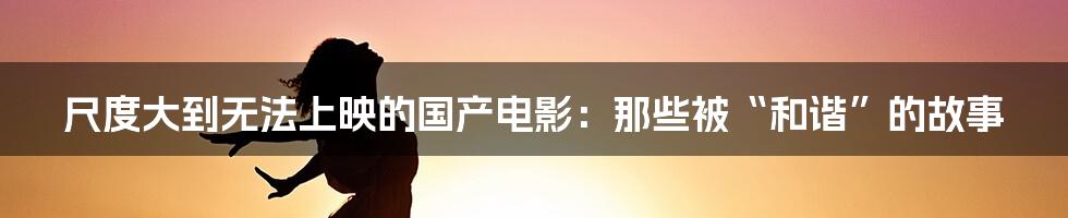 尺度大到无法上映的国产电影:那些被“和谐”的故事