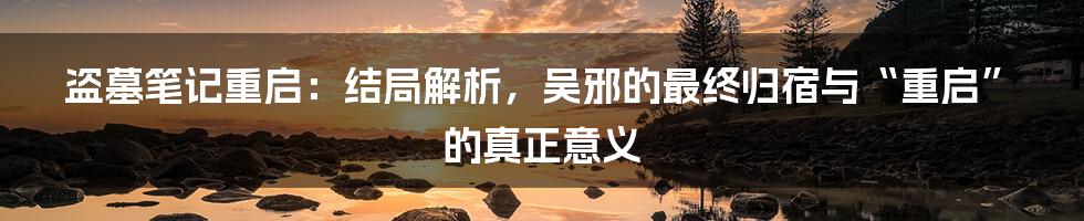 盗墓笔记重启:结局解析,吴邪的最终归宿与“重启”的真正意义