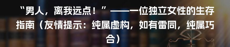 “男人,离我远点!”——一位独立女性的生存指南(友情提示:纯属虚构,如有雷同,纯属巧合)