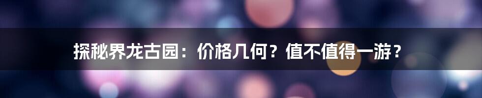探秘界龙古园:价格几何?值不值得一游?