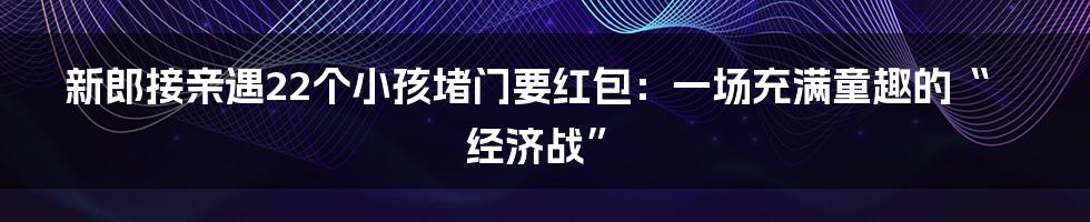 新郎接亲遇22个小孩堵门要红包:一场充满童趣的“经济战”