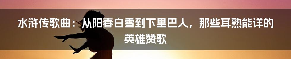 水浒传歌曲:从阳春白雪到下里巴人,那些耳熟能详的英雄赞歌