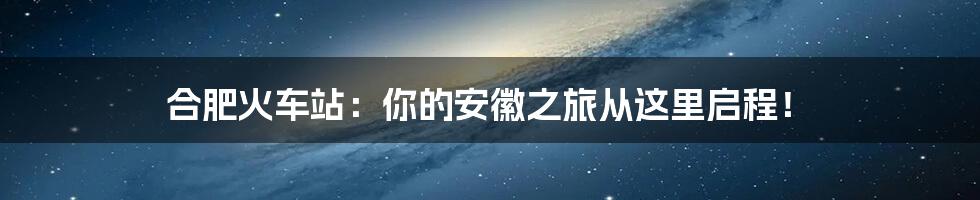 合肥火车站:你的安徽之旅从这里启程!