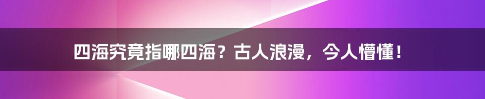 四海究竟指哪四海?古人浪漫,今人懵懂!