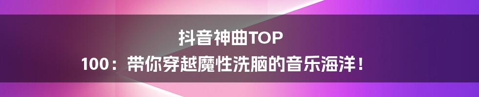 抖音神曲TOP 100：带你穿越魔性洗脑的音乐海洋！