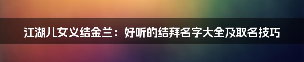 江湖儿女义结金兰：好听的结拜名字大全及取名技巧