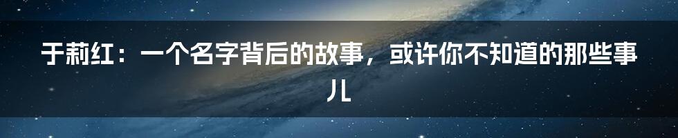于莉红:一个名字背后的故事,或许你不知道的那些事儿