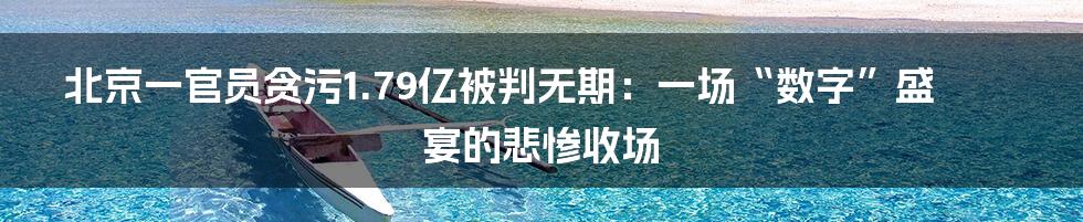 北京一官员贪污1.79亿被判无期:一场“数字”盛宴的悲惨收场