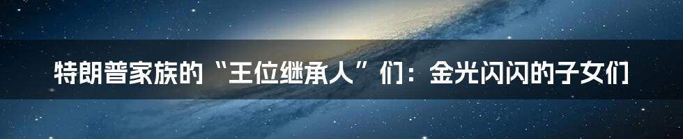 特朗普家族的“王位继承人”们:金光闪闪的子女们