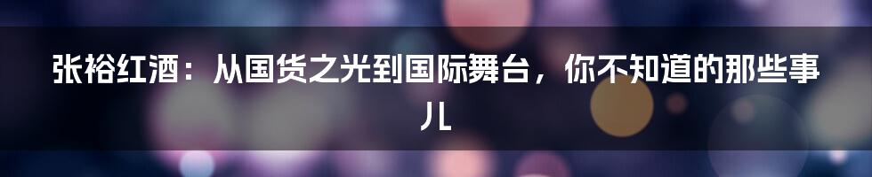 张裕红酒:从国货之光到国际舞台,你不知道的那些事儿