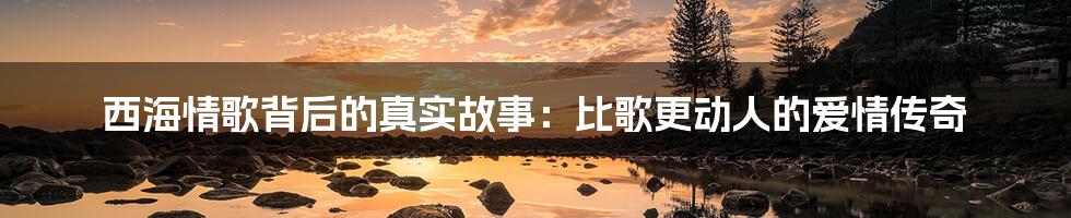 西海情歌背后的真实故事：比歌更动人的爱情传奇