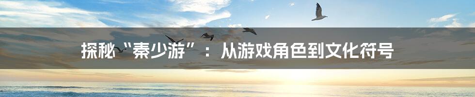 探秘“秦少游”:从游戏角色到文化符号