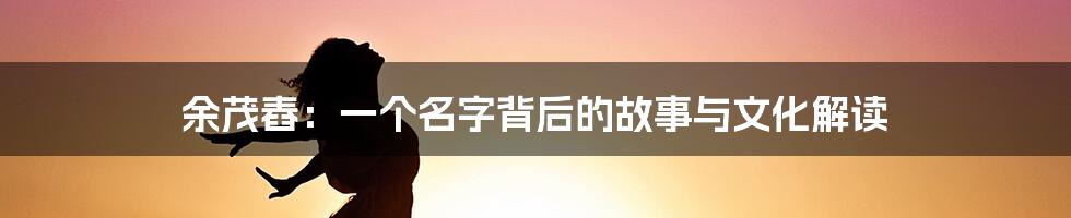 余茂舂:一个名字背后的故事与文化解读
