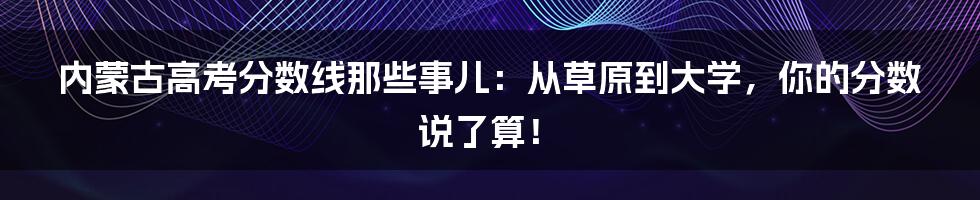 内蒙古高考分数线那些事儿:从草原到大学,你的分数说了算!
