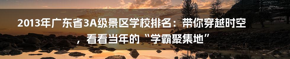 2013年广东省3A级景区学校排名:带你穿越时空,看看当年的“学霸聚集地”