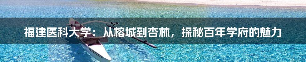 福建医科大学:从榕城到杏林,探秘百年学府的魅力