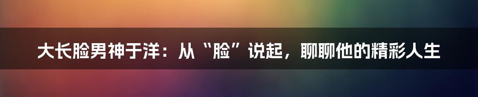 大长脸男神于洋:从“脸”说起,聊聊他的精彩人生