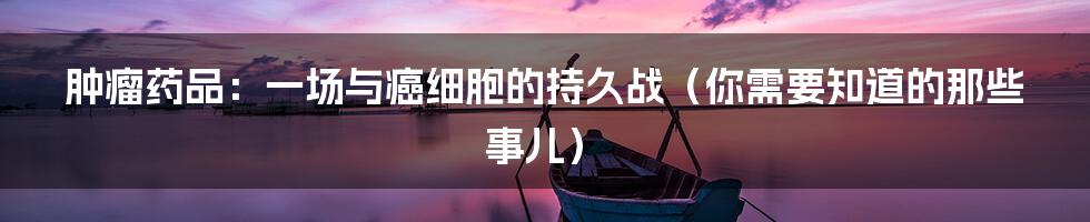 肿瘤药品:一场与癌细胞的持久战(你需要知道的那些事儿)