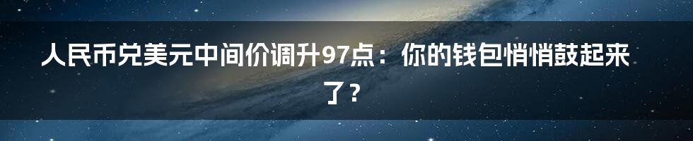 人民币兑美元中间价调升97点:你的钱包悄悄鼓起来了?