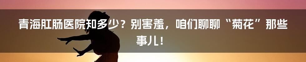 青海肛肠医院知多少?别害羞,咱们聊聊“菊花”那些事儿!