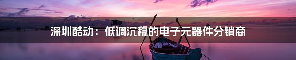 深圳酷动:低调沉稳的电子元器件分销商