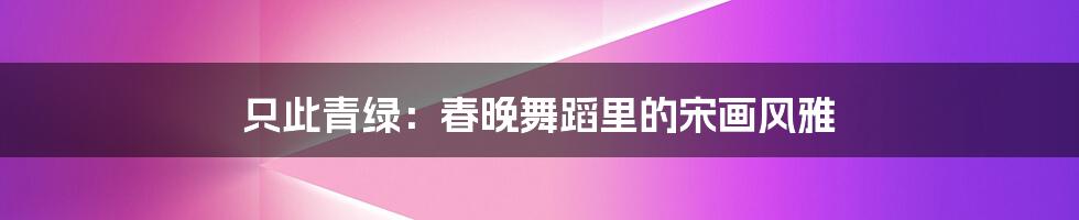 只此青绿:春晚舞蹈里的宋画风雅