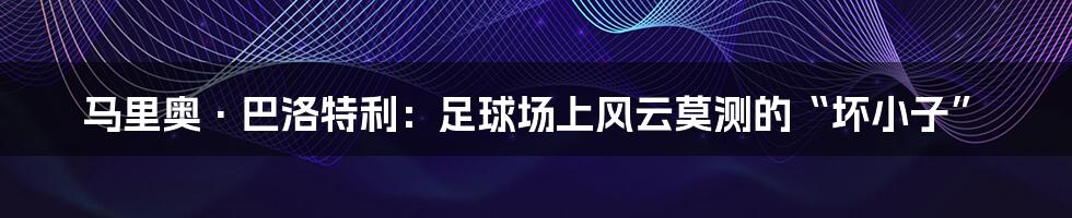 马里奥·巴洛特利:足球场上风云莫测的“坏小子”