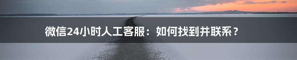 微信24小时人工客服:如何找到并联系?