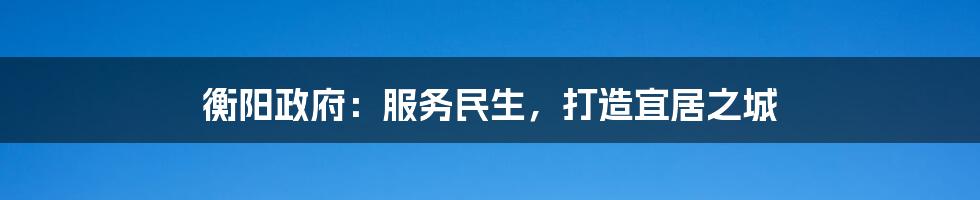 衡阳政府:服务民生,打造宜居之城